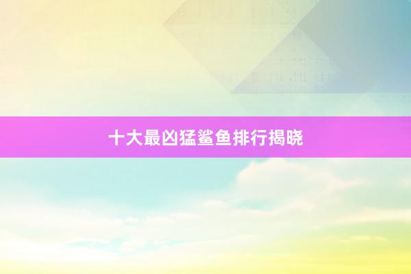 十大最凶猛鲨鱼排行揭晓